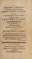 view A serious address on the dangerous consequences of neglecting common coughs and colds; with successful directions how to prevent and cure consumptions / By T. Hayes.