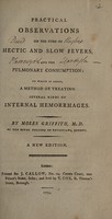 view Practical observations on the cure of hectic and slow fevers and the pulmonary consumption: to which is added a method of treating several kinds of internal hemorrhages / [Moses Griffith].