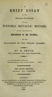 view A brief essay on the peculiar advantages of the flexible metallic bougies in the treatment of strictures in the urethra, and the evacuation of the urinary bladder / [William Smith].