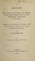 view Report on the nature and import of certain microscopic bodies found in the intestinal discharges of cholera. Presented to the Cholera Committee of the Royal College of Physicians ... by their sub-committee, on the 17th October, 1849 / Published under the sanction of the Commoittee.