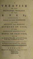 view A treatise on the principal diseases of the eyes; containing a critical and candid examination of the antient and modern methods of cure, of the present defective modes of practice, with an account of new, mild, and successful methods for the cure of diseases of this organ / By William Rowley.