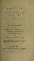 view A treatise on the regular, irregular, atonic, and flying gout containing many new reflections on its causes, and management ... With the excellent effects of the muriatic acid in the relief of that disorder / By William Rowley.