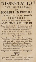 view Dissertatio pathologica, de morbis internis capitis et thoracis, / proposita ab illustrissimo viro D. D. Antonio Deidier ... ; sub hac verborum serie. Morbos internos capitis & thoracis ad pathologiam referre. ; Quam deo savente & auspice dei-parâ, propugnabit in augustissimo Monspeliensis Apollinis Fano. Die mensis Maii, anno 1710. ab horâ octavâ ad meridianam, Josephus Bagnols... ; pro prima Apollinari Laurea consequendâ.