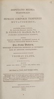 view Disputatio medica inauguralis de humani corporis temperiei mutationibus : quam, annuente summo numine : ex auctoritate reverendi admodum viri, D. Georgii Baird, SS.T.P. Academiae Edinburgenae Praefecti : necnon amplissimi senatus academici consensu, et nobilissimae facultatis medicae decreto : pro gradu doctoratus, summisque in medicina honoribus ac privilegiis rite et legitime consequendis / eruditorum examini subjicit Thomas Clark, Scotus, Chirurgus, necnon Societ. Reg. Medic. et Societ. Reg. Physic. Edin. Socius.