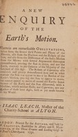 view A new enquiry of the earth's motion. Wherein are remarkable observations, taken from the several fix'd points and places of the heaven, also from the horizon and the eclipse of the sun, and also from the difference of the sun's motion from the moon; with several arguments thereupon demonstrated, proving the sun to move, and not the earth ... The system of Copernicus also confuted ... some secrets of the earth and sun discovered, with a machine, which neither Tycho, nor Copernicus, nor any author of these later ages, hath as yet made known to the world / By Isaac Leach.