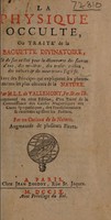 view La physique occulte, ou traité de la baguette divinatoire, et de son utilité pour la découverte des sources d'eau, des minières, des trésors cachez, des voleurs et des meurtriers fugitifs. Avec des principes qui expliquent les phenomènes les plus obscurs de la Nature ... / Augmenté en cette édition, d'un traité de la connoissance des causes magnétiques des cures sympathiques, des transplantations, et comment agissent les philtres. Par un curieux de la nature. Augmentée de plusieurs pièces. Par M.L.L. de Vallemont.