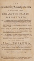 view The entertaining correspondent; or, newest and most compleat polite letter writer. In three parts ... To which is prefixed, a large introduction, containing directions and proper forms to be observed in writing familiar letters on all occasions, and addressing persons of eminent rank and station. For the use of young gentlemen, ladies, tradesmen, &c / [John Tavernier].