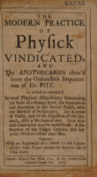 view The modern practice of physick vindicated, and the apothecaries clear'd from the groundless imputations of Dr. Pitt [in his 'The craft and frauds of physick expos'd'] In which is contain'd several physical disquisitions converning the state of a human body, the seperations and secretions in the several fluids with the method of perspiration. An account of pulses, and of the digestion of the stomach, after a mechanical way. How Animal generation may be understood. A refutation of the vulgar opinion that supposes women colder than men. Together with an appendix in a letter to the learned Sir John Floyer about the further use of cold baths / Joseph Browne.