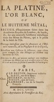 view La platine, l'or blanc, ou le huitième métal; recueil d'expériences, faites dans les Académies Royales de Londres, de Suede, etc. sur une nouvelle substance métallique tirée des mines de Pérou, qui a le poids et la fixité de l'or. Ouvrage intéressant pour les amateurs de l'histoire naturelle, de la physique & de la chymie; nécessaire aux orfévres & affineurs, pour n'etre point trompés sur les alliages qui resistent aux épreuves de l'or; utile dans les arts, qui peuvent employer cette substance à fabriquer des miroirs qui ne se ternissent point à l'air; & à oter au cuivre sa facilité à contracter le verd-de-gris.