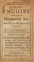 view A short enquiry concerning the hermetick art. Address'd to the studious therein / By a Lover of Philalethes. To which is annexed, a collection from Kabbala Denudata, and translation of the chymical-Cabbalistical treatise, Intituled, Aesch-Mezareph; or, Purifying Fire.