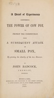 view A detail of experiments confirming the power of cow pox to protect the constitution from a subsequent attack of small pox, by proving the identity of the two diseases / [John Badcock].