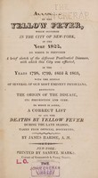 view An account of the yellow fever, which occurred in the city of New-York, in the year 1822 : To which is prefixed a brief sketch of the different pestilential diseases, with which this city was afflicted, in the years 1798, 1799, 1803 & 1805, with the opinion of several of our most eminent physicians, respecting the origin of the disease, its prevention and cure. To which is added a correct list of all the deaths by yellow fever during the late season, taken from official documents / by James Hardie.