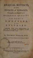 view Medical reports, of the effects of tobacco, principally with regard to its diuretic quality, in the cure of dropsies and dysuries. Together with some observations, on the use of clysters of tobacco, in the treatment of the colic / by Thomas Fowler.