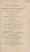 view Experiments and observations on the cortex salicis latifoliae, or broad-leafed willow bark ... with general observations ... on ... the cinchona, etc. General history ... or the salix latifolia; with ... cases demonstrating its superior efficacy above the cinchona in various diseases ... / By G. Wilkinson.