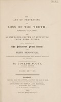 view The art of preventing the loss of the teeth : familiarly explained also an improved system of supplying their deficiencies and a description of the siliceous pearl teeth and teeth renovator accompanied with testimonials from Their Majesties' physicians and surgeons / by Joseph Scott.