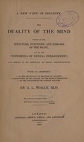 view A new view of insanity : the duality of the mind proved by the structure, functions, and diseases of the brain, and by the phenomena of mental derangement, and shewn to be essential to moral responsibility. With an appendix: 1. On the influence of religion on insanity. 2. Conjectures on the nature of the mental operations. 3. On the management of lunatic asylums / by A.L. Wigan.