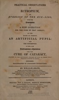 view Practical observations on ectropium, or eversion of the eye-lids: with the description of a new operation for the cure of that disease; on the modes of forming an artificial pupil; and a description of ... new instruments & operations for and on cataract / By William Adams.